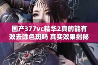 国产377vc精华2真的能有效去除色斑吗 真实效果揭秘