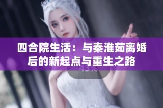 四合院生活：与秦淮茹离婚后的新起点与重生之路
