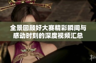 全景回顾好大赛精彩瞬间与感动时刻的深度视频汇总