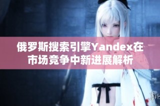俄罗斯搜索引擎Yandex在市场竞争中新进展解析