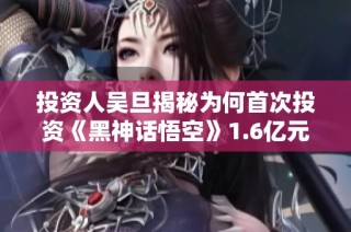 投资人吴旦揭秘为何首次投资《黑神话悟空》1.6亿元的心路历程