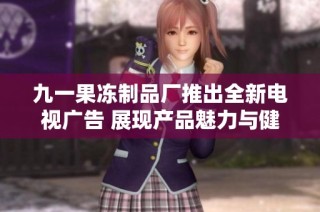 九一果冻制品厂推出全新电视广告 展现产品魅力与健康理念