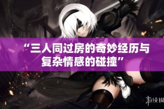 “三人同过房的奇妙经历与复杂情感的碰撞”