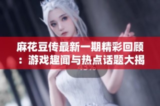 麻花豆传最新一期精彩回顾：游戏趣闻与热点话题大揭秘