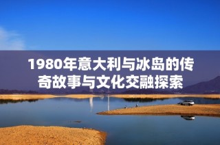 1980年意大利与冰岛的传奇故事与文化交融探索