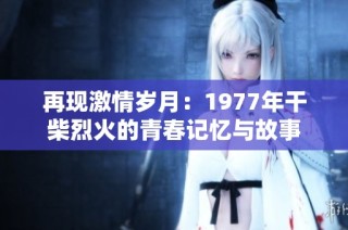 再现激情岁月：1977年干柴烈火的青春记忆与故事