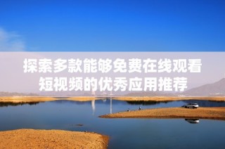 探索多款能够免费在线观看短视频的优秀应用推荐