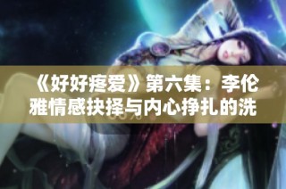 《好好疼爱》第六集：李伦雅情感抉择与内心挣扎的洗礼