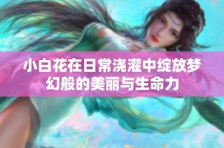 小白花在日常浇灌中绽放梦幻般的美丽与生命力