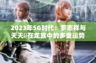2023年5G时代：罗志祥与天天奭在龙族中的多重运势解析