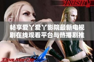 畅享爱丫爱丫影院最新电视剧在线观看平台与热播剧推荐