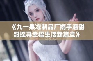《九一果冻制品厂携手潘甜甜探寻幸福生活新篇章》
