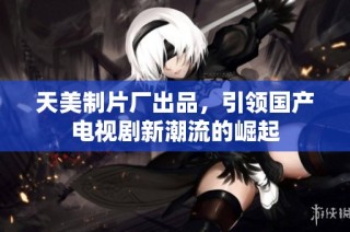 天美制片厂出品，引领国产电视剧新潮流的崛起