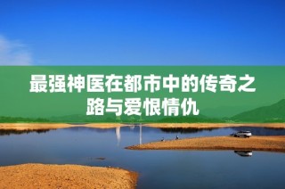 最强神医在都市中的传奇之路与爱恨情仇