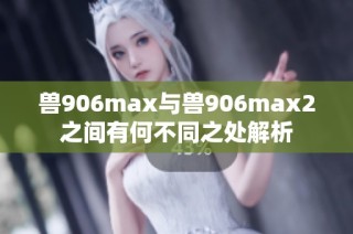 兽906max与兽906max2之间有何不同之处解析
