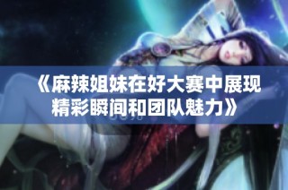 《麻辣姐妹在好大赛中展现精彩瞬间和团队魅力》