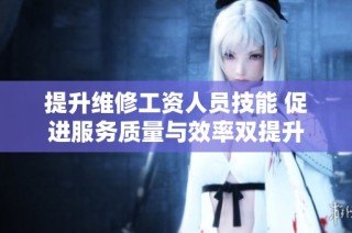 提升维修工资人员技能 促进服务质量与效率双提升