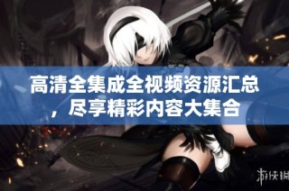 高清全集成全视频资源汇总，尽享精彩内容大集合