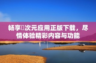 畅享囧次元应用正版下载，尽情体验精彩内容与功能