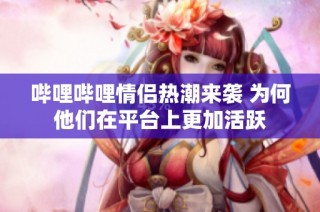 哔哩哔哩情侣热潮来袭 为何他们在平台上更加活跃