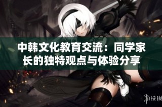 中韩文化教育交流：同学家长的独特观点与体验分享