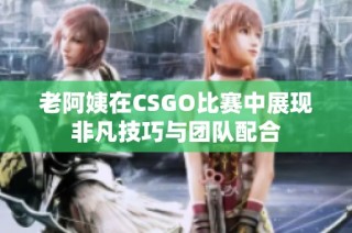 老阿姨在CSGO比赛中展现非凡技巧与团队配合