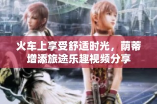 火车上享受舒适时光，荫蒂增添旅途乐趣视频分享