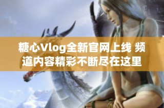 糖心Vlog全新官网上线 频道内容精彩不断尽在这里