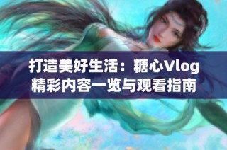 打造美好生活：糖心Vlog精彩内容一览与观看指南