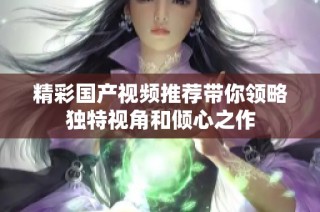 精彩国产视频推荐带你领略独特视角和倾心之作