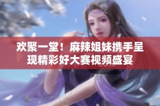 欢聚一堂！麻辣姐妹携手呈现精彩好大赛视频盛宴