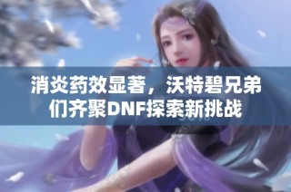 消炎药效显著，沃特碧兄弟们齐聚DNF探索新挑战