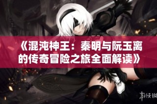 《混沌神王：秦明与阮玉离的传奇冒险之旅全面解读》