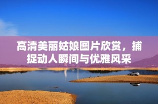 高清美丽姑娘图片欣赏，捕捉动人瞬间与优雅风采
