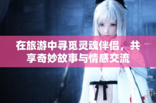 在旅游中寻觅灵魂伴侣，共享奇妙故事与情感交流