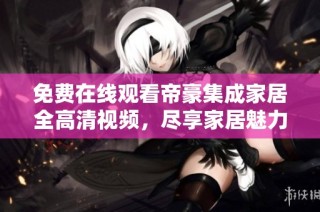 免费在线观看帝豪集成家居全高清视频，尽享家居魅力体验