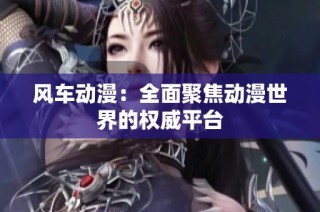 风车动漫：全面聚焦动漫世界的权威平台