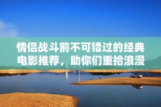 情侣战斗前不可错过的经典电影推荐，助你们重拾浪漫