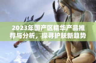 2023年国产区精华产品推荐与分析，探寻护肤新趋势