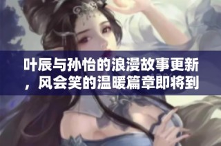 叶辰与孙怡的浪漫故事更新，风会笑的温暖篇章即将到来