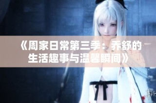 《周家日常第三季：乔舒的生活趣事与温馨瞬间》