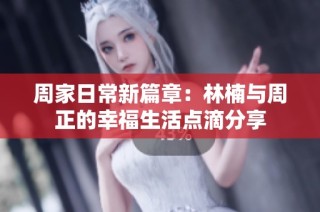 周家日常新篇章：林楠与周正的幸福生活点滴分享