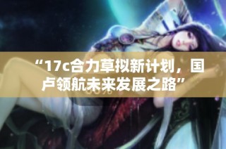 “17c合力草拟新计划，国卢领航未来发展之路”