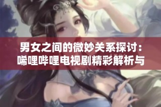 男女之间的微妙关系探讨：唏哩哔哩电视剧精彩解析与思考