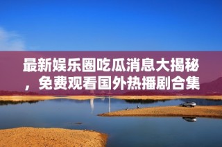最新娱乐圈吃瓜消息大揭秘，免费观看国外热播剧合集