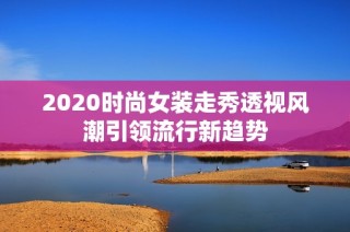 2020时尚女装走秀透视风潮引领流行新趋势