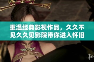 重温经典影视作品，久久不见久久见影院带你进入怀旧时光