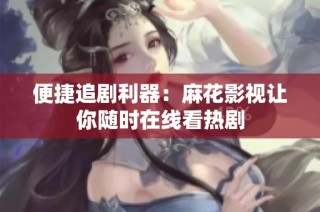 便捷追剧利器：麻花影视让你随时在线看热剧