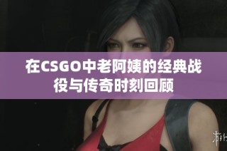在CSGO中老阿姨的经典战役与传奇时刻回顾
