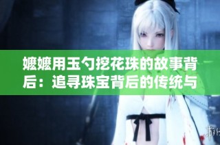 嬷嬷用玉勺挖花珠的故事背后：追寻珠宝背后的传统与情感